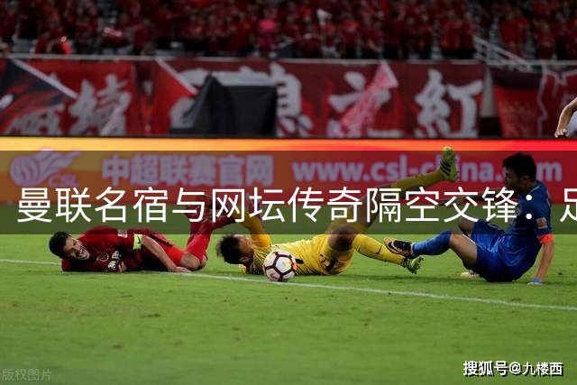 曼联名宿与网坛传奇隔空交锋：足球网球谁更难引热议