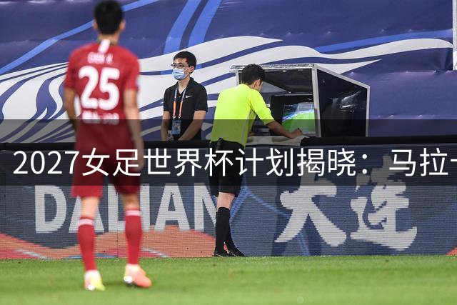 2027女足世界杯计划揭晓：马拉卡纳球场或成赛事焦点